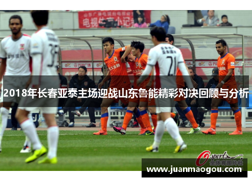 2018年长春亚泰主场迎战山东鲁能精彩对决回顾与分析