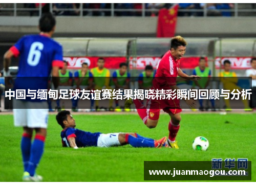 中国与缅甸足球友谊赛结果揭晓精彩瞬间回顾与分析