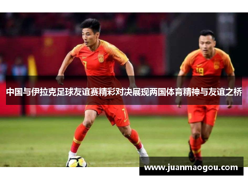 中国与伊拉克足球友谊赛精彩对决展现两国体育精神与友谊之桥