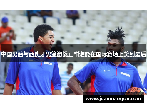 中国男篮与西班牙男篮激战正酣谁能在国际赛场上笑到最后
