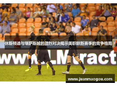 休斯顿迪与堪萨斯城的激烈对决揭示美职联新赛季的竞争格局